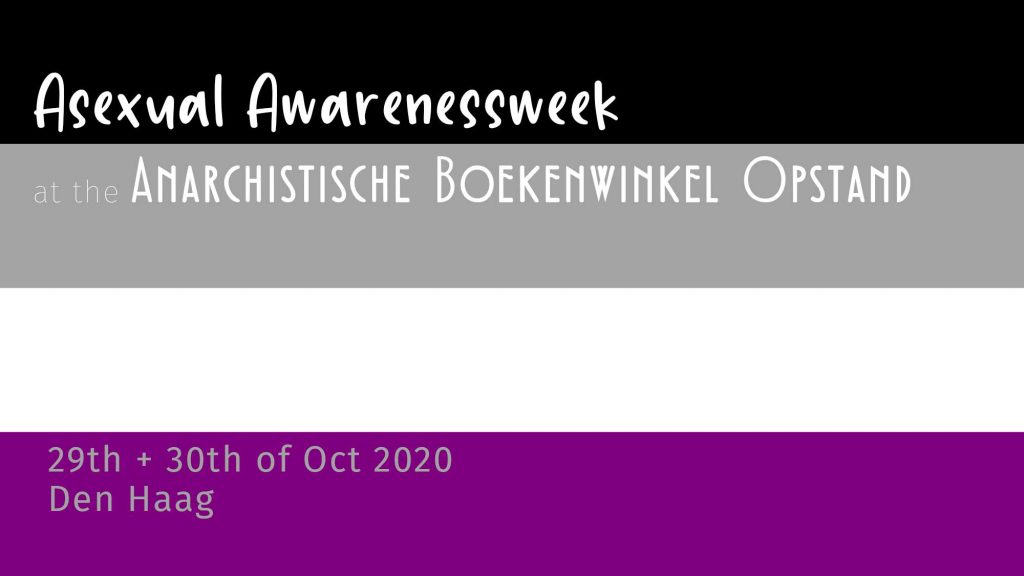 An asexuality flag (4 shorizontal stripes, from top to bottom black, grey, white and purple) with white font over it saying: asexual awarenessweek at the anarchistische boekenwinkel opstand, 29th and 30th october 2020 Den Haag