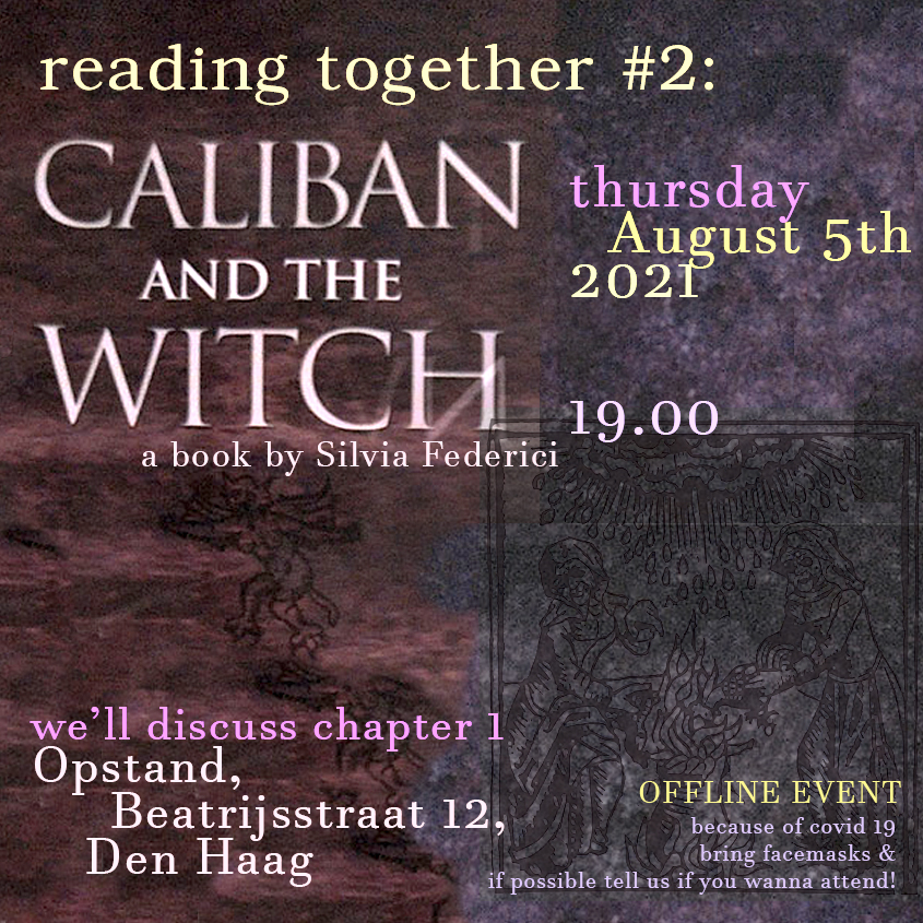  [a text in light yellow and light violet on a dirty dark purple background with a dark woodcut image layerd on top, showing two presumable 'witches' around a cauldron. Text reads: reading together #2: Caliban and The Witch, a book by Silvia Federici, thursday August 5th 19.00. 'we'll discuss chapter 1'. Opstand, Beatrijstraat 12, Den Haag, OFFLINE EVENT: because of covid19 bring facemasks & if possible tell us if you wanna attend. ]